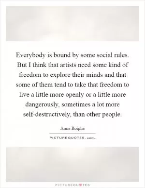 Everybody is bound by some social rules. But I think that artists need some kind of freedom to explore their minds and that some of them tend to take that freedom to live a little more openly or a little more dangerously, sometimes a lot more self-destructively, than other people Picture Quote #1