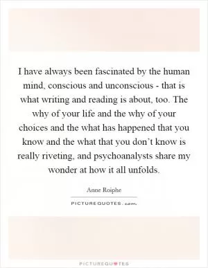 I have always been fascinated by the human mind, conscious and unconscious - that is what writing and reading is about, too. The why of your life and the why of your choices and the what has happened that you know and the what that you don’t know is really riveting, and psychoanalysts share my wonder at how it all unfolds Picture Quote #1