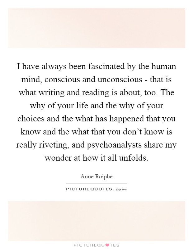 I have always been fascinated by the human mind, conscious and unconscious - that is what writing and reading is about, too. The why of your life and the why of your choices and the what has happened that you know and the what that you don't know is really riveting, and psychoanalysts share my wonder at how it all unfolds Picture Quote #1