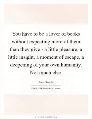 You have to be a lover of books without expecting more of them than they give - a little pleasure, a little insight, a moment of escape, a deepening of your own humanity. Not much else Picture Quote #1