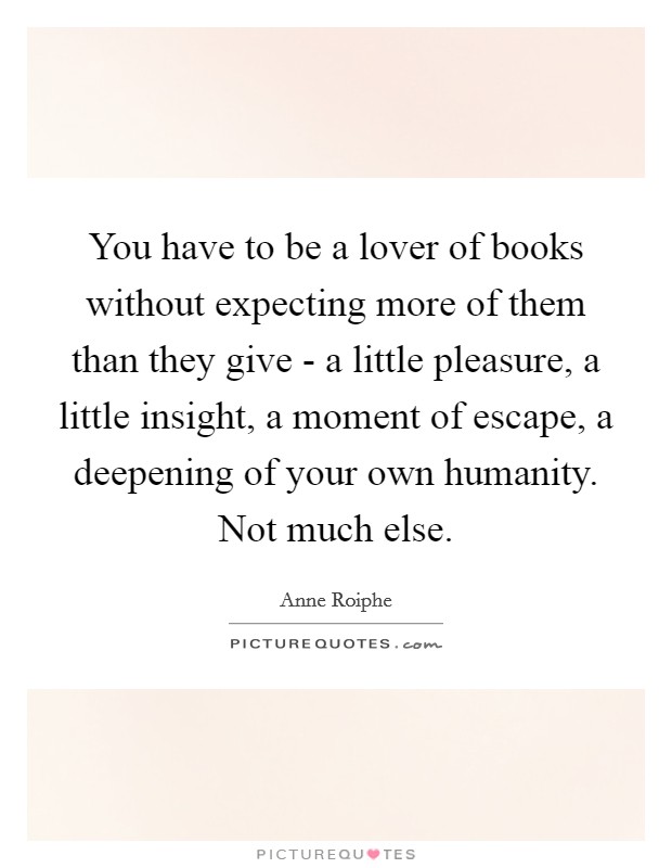You have to be a lover of books without expecting more of them than they give - a little pleasure, a little insight, a moment of escape, a deepening of your own humanity. Not much else Picture Quote #1
