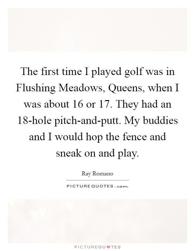 The first time I played golf was in Flushing Meadows, Queens, when I was about 16 or 17. They had an 18-hole pitch-and-putt. My buddies and I would hop the fence and sneak on and play Picture Quote #1