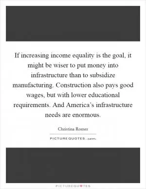 If increasing income equality is the goal, it might be wiser to put money into infrastructure than to subsidize manufacturing. Construction also pays good wages, but with lower educational requirements. And America’s infrastructure needs are enormous Picture Quote #1