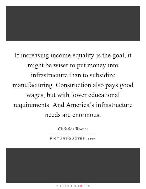 If increasing income equality is the goal, it might be wiser to put money into infrastructure than to subsidize manufacturing. Construction also pays good wages, but with lower educational requirements. And America's infrastructure needs are enormous Picture Quote #1