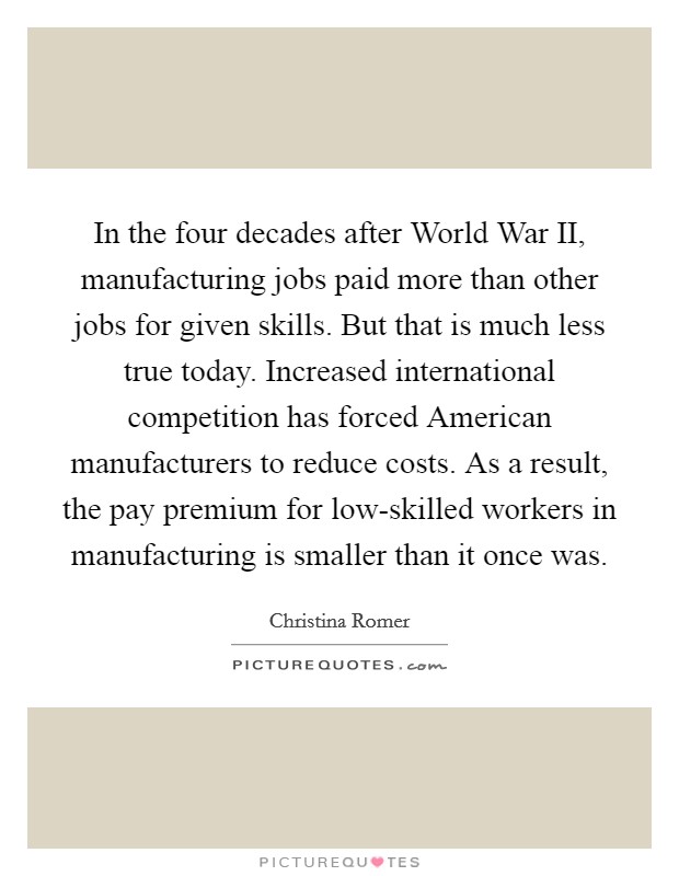 In the four decades after World War II, manufacturing jobs paid more than other jobs for given skills. But that is much less true today. Increased international competition has forced American manufacturers to reduce costs. As a result, the pay premium for low-skilled workers in manufacturing is smaller than it once was Picture Quote #1