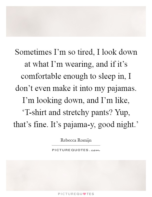 Sometimes I'm so tired, I look down at what I'm wearing, and if it's comfortable enough to sleep in, I don't even make it into my pajamas. I'm looking down, and I'm like, ‘T-shirt and stretchy pants? Yup, that's fine. It's pajama-y, good night.' Picture Quote #1