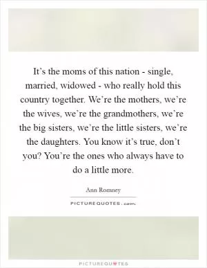 It’s the moms of this nation - single, married, widowed - who really hold this country together. We’re the mothers, we’re the wives, we’re the grandmothers, we’re the big sisters, we’re the little sisters, we’re the daughters. You know it’s true, don’t you? You’re the ones who always have to do a little more Picture Quote #1