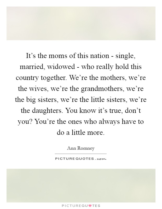 It's the moms of this nation - single, married, widowed - who really hold this country together. We're the mothers, we're the wives, we're the grandmothers, we're the big sisters, we're the little sisters, we're the daughters. You know it's true, don't you? You're the ones who always have to do a little more Picture Quote #1