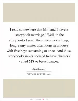 I read somewhere that Mitt and I have a ‘storybook marriage.’ Well, in the storybooks I read, there were never long, long, rainy winter afternoons in a house with five boys screaming at once. And those storybooks never seemed to have chapters called MS or breast cancer Picture Quote #1