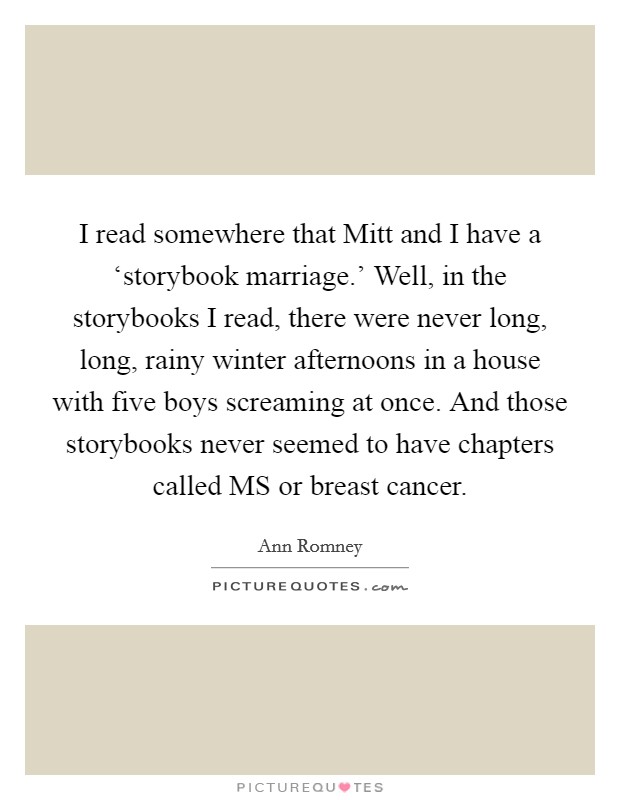 I read somewhere that Mitt and I have a ‘storybook marriage.' Well, in the storybooks I read, there were never long, long, rainy winter afternoons in a house with five boys screaming at once. And those storybooks never seemed to have chapters called MS or breast cancer Picture Quote #1