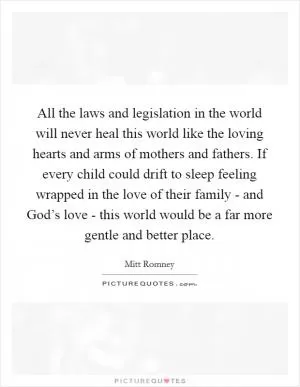 All the laws and legislation in the world will never heal this world like the loving hearts and arms of mothers and fathers. If every child could drift to sleep feeling wrapped in the love of their family - and God’s love - this world would be a far more gentle and better place Picture Quote #1