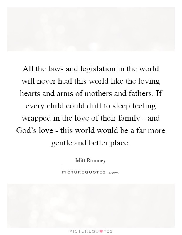 All the laws and legislation in the world will never heal this world like the loving hearts and arms of mothers and fathers. If every child could drift to sleep feeling wrapped in the love of their family - and God's love - this world would be a far more gentle and better place Picture Quote #1