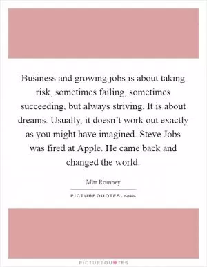 Business and growing jobs is about taking risk, sometimes failing, sometimes succeeding, but always striving. It is about dreams. Usually, it doesn’t work out exactly as you might have imagined. Steve Jobs was fired at Apple. He came back and changed the world Picture Quote #1