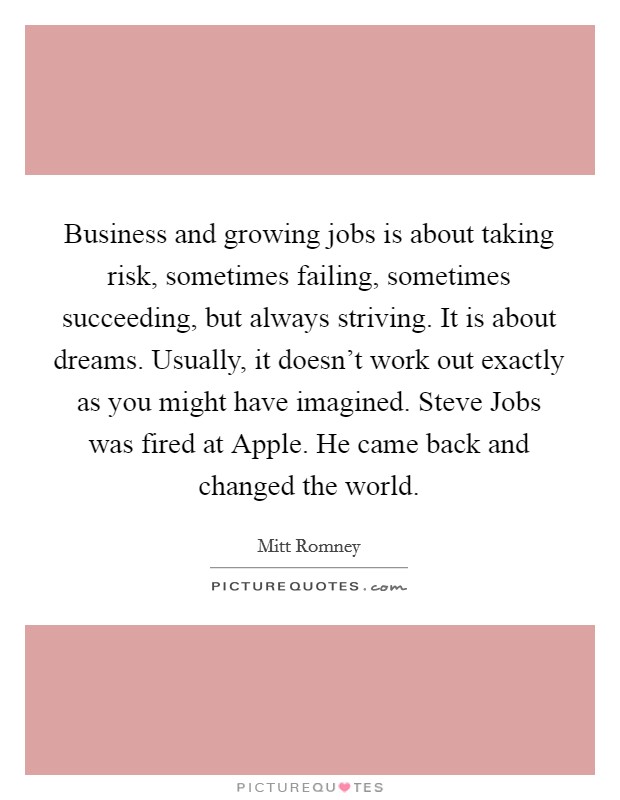 Business and growing jobs is about taking risk, sometimes failing, sometimes succeeding, but always striving. It is about dreams. Usually, it doesn't work out exactly as you might have imagined. Steve Jobs was fired at Apple. He came back and changed the world Picture Quote #1