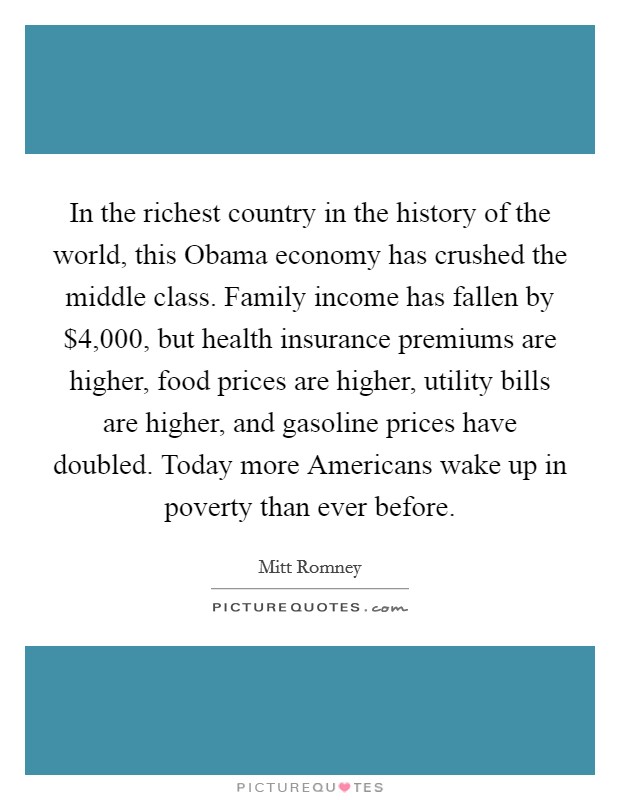 In the richest country in the history of the world, this Obama economy has crushed the middle class. Family income has fallen by $4,000, but health insurance premiums are higher, food prices are higher, utility bills are higher, and gasoline prices have doubled. Today more Americans wake up in poverty than ever before Picture Quote #1