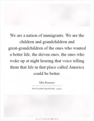 We are a nation of immigrants. We are the children and grandchildren and great-grandchildren of the ones who wanted a better life, the driven ones, the ones who woke up at night hearing that voice telling them that life in that place called America could be better Picture Quote #1