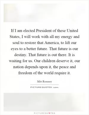 If I am elected President of these United States, I will work with all my energy and soul to restore that America, to lift our eyes to a better future. That future is our destiny. That future is out there. It is waiting for us. Our children deserve it, our nation depends upon it, the peace and freedom of the world require it Picture Quote #1