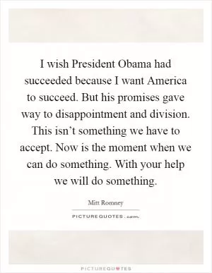 I wish President Obama had succeeded because I want America to succeed. But his promises gave way to disappointment and division. This isn’t something we have to accept. Now is the moment when we can do something. With your help we will do something Picture Quote #1
