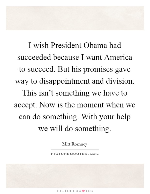 I wish President Obama had succeeded because I want America to succeed. But his promises gave way to disappointment and division. This isn't something we have to accept. Now is the moment when we can do something. With your help we will do something Picture Quote #1