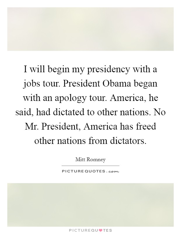 I will begin my presidency with a jobs tour. President Obama began with an apology tour. America, he said, had dictated to other nations. No Mr. President, America has freed other nations from dictators Picture Quote #1