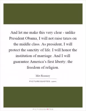And let me make this very clear - unlike President Obama, I will not raise taxes on the middle class. As president, I will protect the sanctity of life. I will honor the institution of marriage. And I will guarantee America’s first liberty: the freedom of religion Picture Quote #1