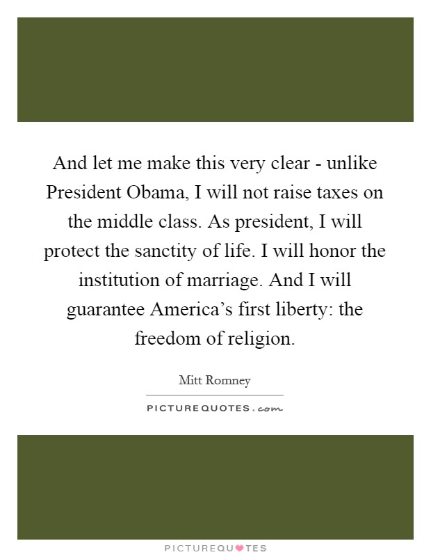 And let me make this very clear - unlike President Obama, I will not raise taxes on the middle class. As president, I will protect the sanctity of life. I will honor the institution of marriage. And I will guarantee America's first liberty: the freedom of religion Picture Quote #1