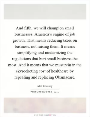 And fifth, we will champion small businesses, America’s engine of job growth. That means reducing taxes on business, not raising them. It means simplifying and modernizing the regulations that hurt small business the most. And it means that we must rein in the skyrocketing cost of healthcare by repealing and replacing Obamacare Picture Quote #1