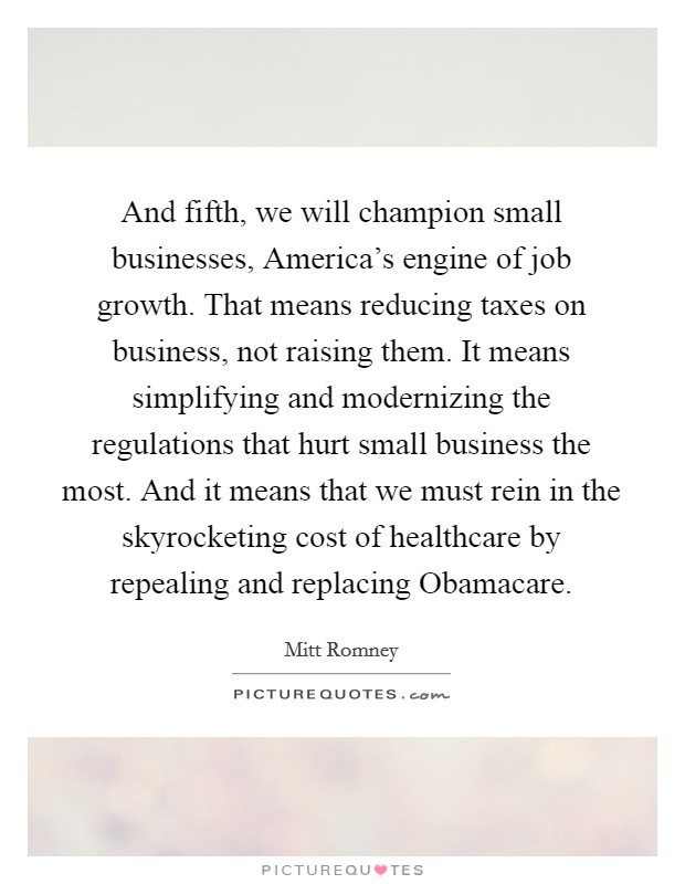 And fifth, we will champion small businesses, America's engine of job growth. That means reducing taxes on business, not raising them. It means simplifying and modernizing the regulations that hurt small business the most. And it means that we must rein in the skyrocketing cost of healthcare by repealing and replacing Obamacare Picture Quote #1
