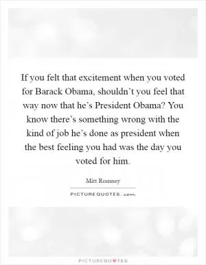 If you felt that excitement when you voted for Barack Obama, shouldn’t you feel that way now that he’s President Obama? You know there’s something wrong with the kind of job he’s done as president when the best feeling you had was the day you voted for him Picture Quote #1