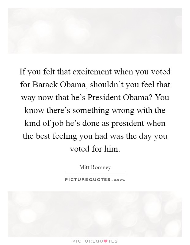 If you felt that excitement when you voted for Barack Obama, shouldn't you feel that way now that he's President Obama? You know there's something wrong with the kind of job he's done as president when the best feeling you had was the day you voted for him Picture Quote #1
