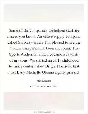 Some of the companies we helped start are names you know. An office supply company called Staples - where I’m pleased to see the Obama campaign has been shopping; The Sports Authority, which became a favorite of my sons. We started an early childhood learning center called Bright Horizons that First Lady Michelle Obama rightly praised Picture Quote #1