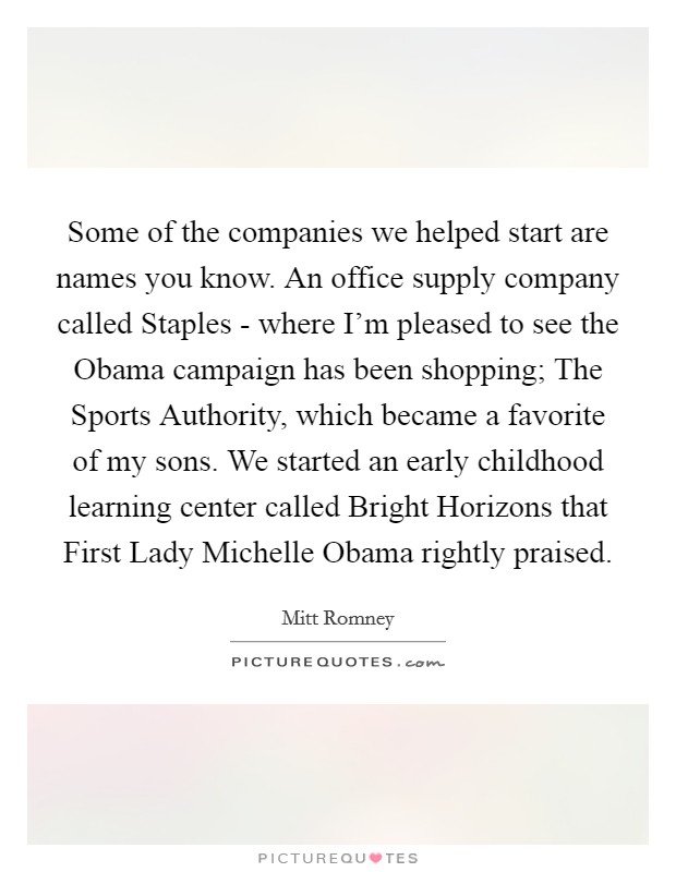 Some of the companies we helped start are names you know. An office supply company called Staples - where I'm pleased to see the Obama campaign has been shopping; The Sports Authority, which became a favorite of my sons. We started an early childhood learning center called Bright Horizons that First Lady Michelle Obama rightly praised Picture Quote #1