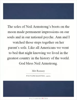 The soles of Neil Armstrong’s boots on the moon made permanent impressions on our souls and in our national psyche. Ann and I watched those steps together on her parent’s sofa. Like all Americans we went to bed that night knowing we lived in the greatest country in the history of the world. God bless Neil Armstrong Picture Quote #1