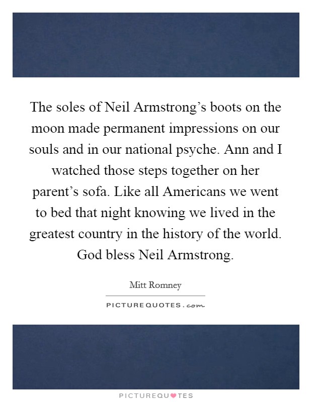 The soles of Neil Armstrong's boots on the moon made permanent impressions on our souls and in our national psyche. Ann and I watched those steps together on her parent's sofa. Like all Americans we went to bed that night knowing we lived in the greatest country in the history of the world. God bless Neil Armstrong Picture Quote #1