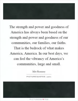 The strength and power and goodness of America has always been based on the strength and power and goodness of our communities, our families, our faiths. That is the bedrock of what makes America, America. In our best days, we can feel the vibrancy of America’s communities, large and small Picture Quote #1