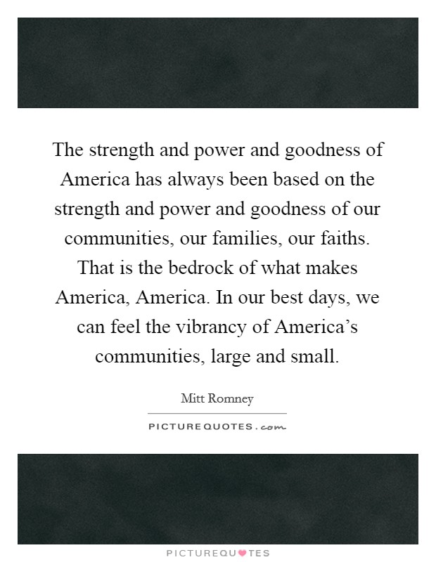 The strength and power and goodness of America has always been based on the strength and power and goodness of our communities, our families, our faiths. That is the bedrock of what makes America, America. In our best days, we can feel the vibrancy of America's communities, large and small Picture Quote #1