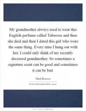 My grandmother always used to wear this English perfume called Tuberose and then she died and then I dated this girl who wore the same thing. Every time I hung out with her, I could only think of my recently deceased grandmother. So sometimes a signature scent can be good and sometimes it can be bad Picture Quote #1