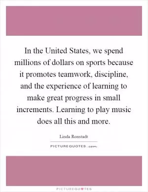 In the United States, we spend millions of dollars on sports because it promotes teamwork, discipline, and the experience of learning to make great progress in small increments. Learning to play music does all this and more Picture Quote #1