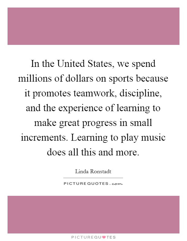 In the United States, we spend millions of dollars on sports because it promotes teamwork, discipline, and the experience of learning to make great progress in small increments. Learning to play music does all this and more Picture Quote #1