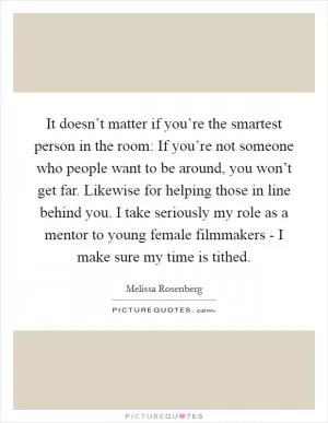 It doesn’t matter if you’re the smartest person in the room: If you’re not someone who people want to be around, you won’t get far. Likewise for helping those in line behind you. I take seriously my role as a mentor to young female filmmakers - I make sure my time is tithed Picture Quote #1