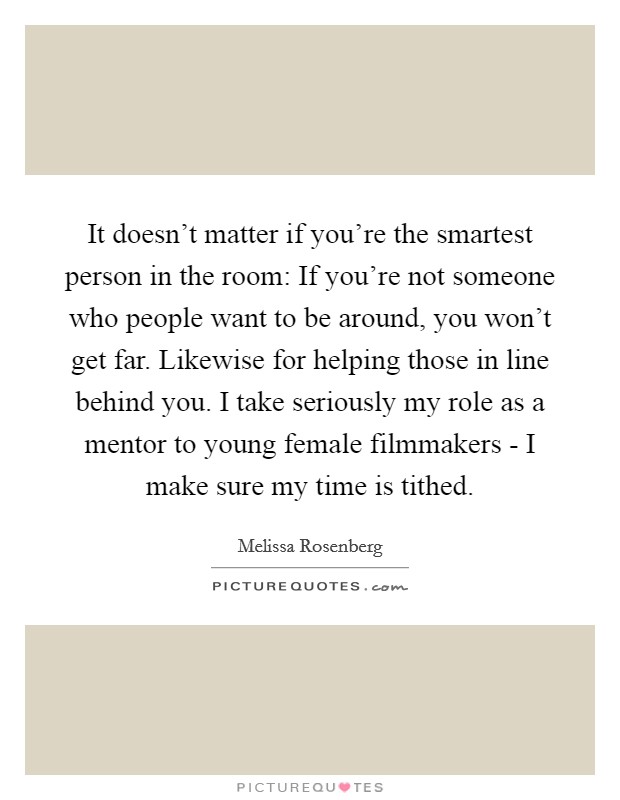 It doesn't matter if you're the smartest person in the room: If you're not someone who people want to be around, you won't get far. Likewise for helping those in line behind you. I take seriously my role as a mentor to young female filmmakers - I make sure my time is tithed Picture Quote #1