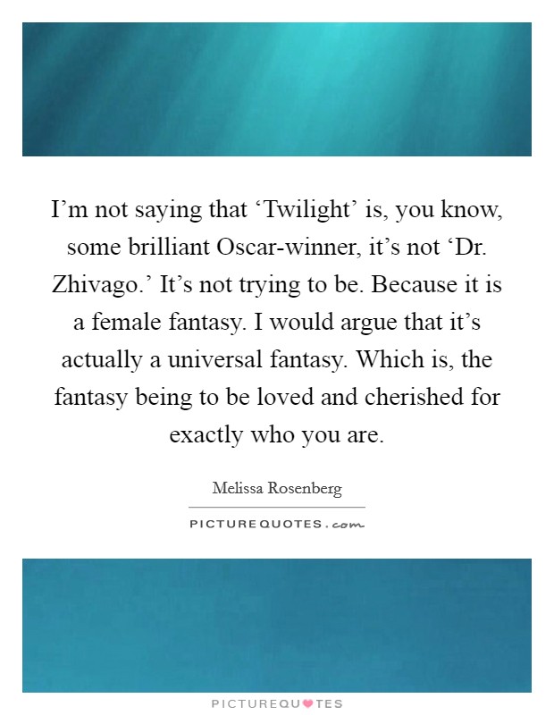 I'm not saying that ‘Twilight' is, you know, some brilliant Oscar-winner, it's not ‘Dr. Zhivago.' It's not trying to be. Because it is a female fantasy. I would argue that it's actually a universal fantasy. Which is, the fantasy being to be loved and cherished for exactly who you are Picture Quote #1