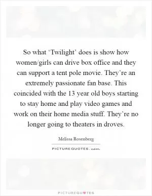 So what ‘Twilight’ does is show how women/girls can drive box office and they can support a tent pole movie. They’re an extremely passionate fan base. This coincided with the 13 year old boys starting to stay home and play video games and work on their home media stuff. They’re no longer going to theaters in droves Picture Quote #1