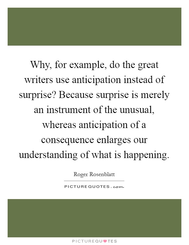 Why, for example, do the great writers use anticipation instead of surprise? Because surprise is merely an instrument of the unusual, whereas anticipation of a consequence enlarges our understanding of what is happening Picture Quote #1