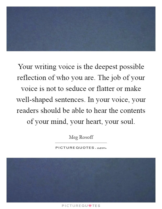 Your writing voice is the deepest possible reflection of who you are. The job of your voice is not to seduce or flatter or make well-shaped sentences. In your voice, your readers should be able to hear the contents of your mind, your heart, your soul Picture Quote #1