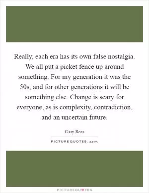 Really, each era has its own false nostalgia. We all put a picket fence up around something. For my generation it was the  50s, and for other generations it will be something else. Change is scary for everyone, as is complexity, contradiction, and an uncertain future Picture Quote #1