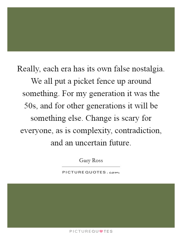 Really, each era has its own false nostalgia. We all put a picket fence up around something. For my generation it was the  50s, and for other generations it will be something else. Change is scary for everyone, as is complexity, contradiction, and an uncertain future Picture Quote #1
