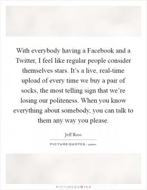 With everybody having a Facebook and a Twitter, I feel like regular people consider themselves stars. It’s a live, real-time upload of every time we buy a pair of socks, the most telling sign that we’re losing our politeness. When you know everything about somebody, you can talk to them any way you please Picture Quote #1