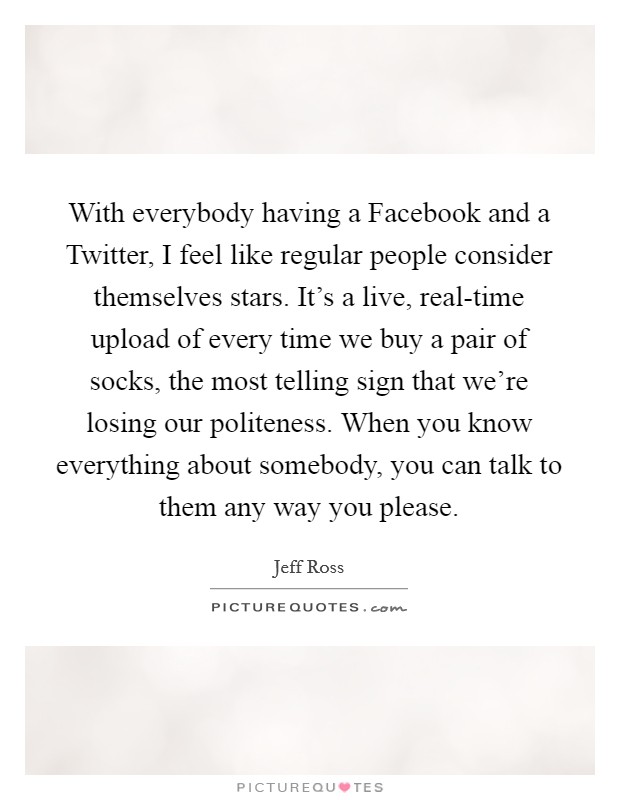 With everybody having a Facebook and a Twitter, I feel like regular people consider themselves stars. It's a live, real-time upload of every time we buy a pair of socks, the most telling sign that we're losing our politeness. When you know everything about somebody, you can talk to them any way you please Picture Quote #1