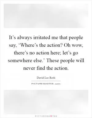 It’s always irritated me that people say, ‘Where’s the action? Oh wow, there’s no action here; let’s go somewhere else.’ These people will never find the action Picture Quote #1